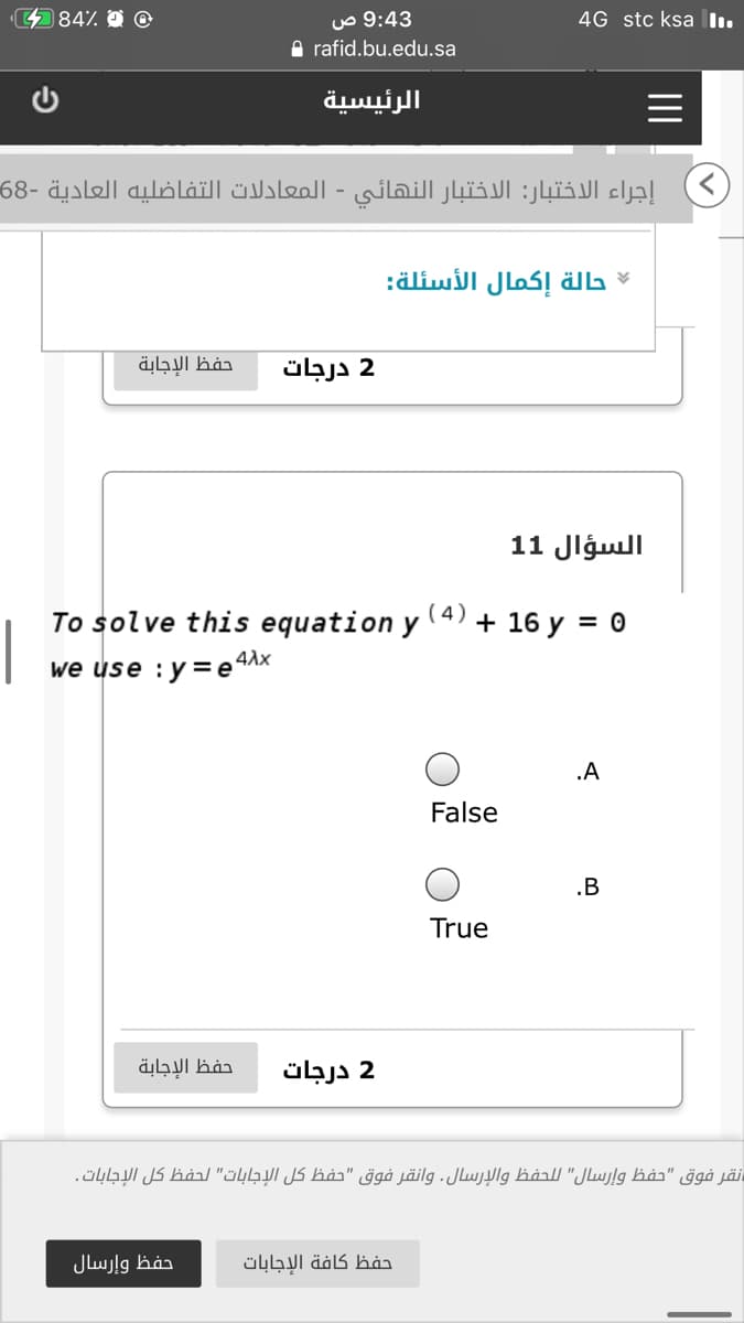 484%
9:43 ص
4G stc ksa I.
A rafid.bu.edu.sa
الرئيسية
إجراء الاختبار: الاختبار النهائي - المعادلات التفاضليه العادية -68
حالة إكمال الأسئلة:
حفظ الإجابة
2 درجات
السؤال 1 1
To solve this equation y
( 4)
+ 16 y = 0
4Ax
we use :y= e
.A
False
.B
True
حفظ الإجابة
2 درجات
نقر فوق "حفظ وإرسال" ل لحفظ والإرسال. وانقر فوق "حفظ كل الإجابات" لحفظ كل الإجابات.
حفظ وإرسال
حفظ كافة الإجابات
II
