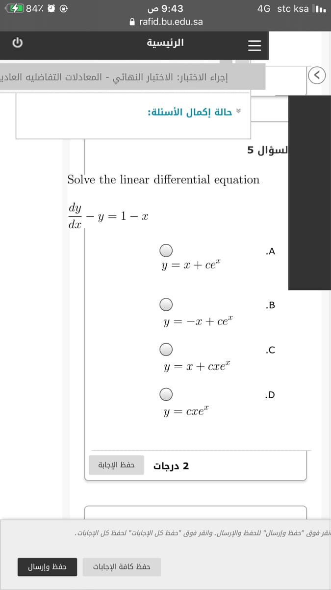 484%
9:43 ص
A rafid.bu.edu.sa
4G stc ksa l.
الرئيسية
إجراء الاختبار: الاختبار النهائي - المعادلات التفاضليه العادي
حالة إكمال الأسئلة
السؤال 5
Solve the linear differential equation
dy
- y = 1 – x
dx
.A
y = x + ce"
.B
y = -x + ce“
.C
y = x + cxet
.D
y = cxe"
حفظ الإجابة
2 درجات
نقر فوق "حفظ وإرسال" ل لحفظ والإرسال. وانقر فوق "حفظ كل الإجابات" لحفظ كل الإجابات .
حفظ وإرسال
حفظ كافة الإجابات
II
