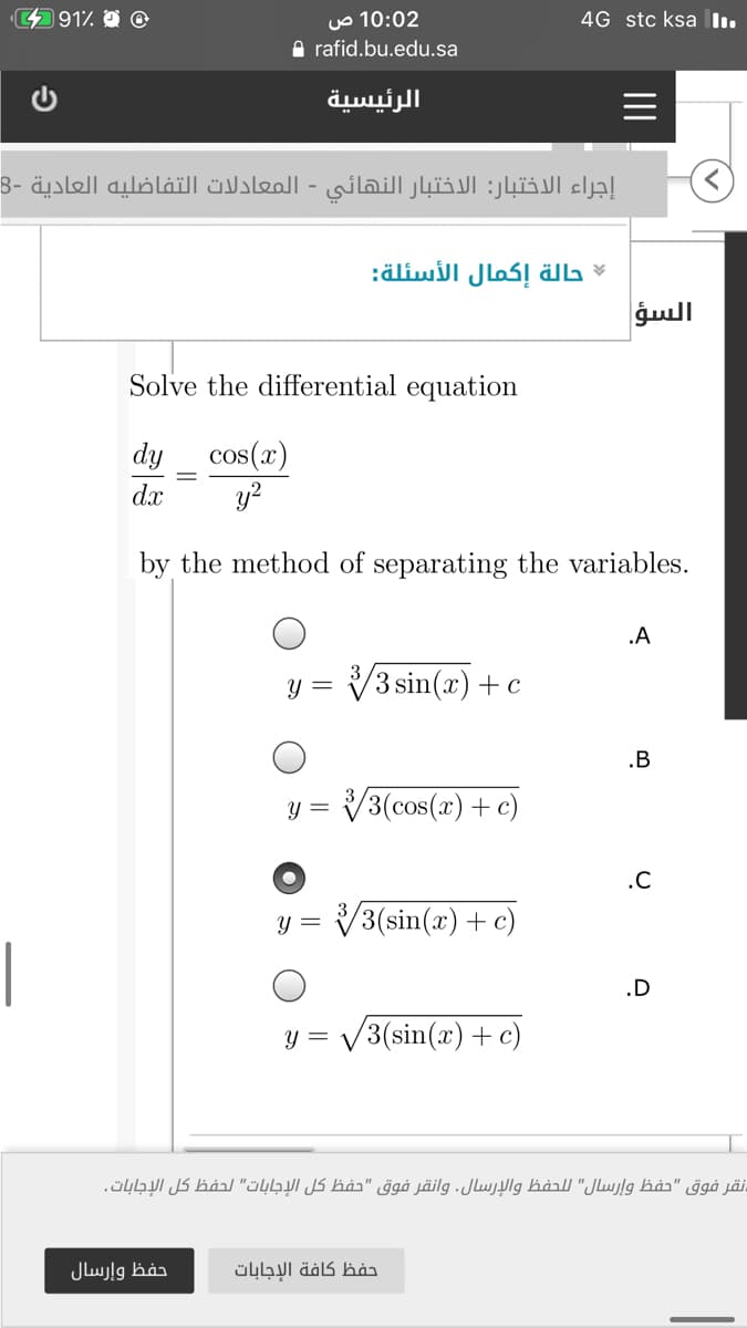 0 في %491،
10:02 ص
4G stc ksa l.
A rafid.bu.edu.sa
الرئيسية
إجراء الاختبار: الاختبار النهائي - المعادلات التفاضليه العادية -8
حالة إكمال الأسئلة
السؤ
Solve the differential equation
cos(x)
y?
dy
dx
by the method of separating the variables.
.A
y = V3 sin(x)+c
.B
Y =
V3(cos(x) + c)
.C
= ل
V3(sin(x) + c)
|
.D
v3(sin(a) (c + = و
نقر فوق "حفظ وإرسال" ل لحفظ والإرسال. وانقر فوق "حفظ كل الإجابات" لحفظ كل الإجابات.
حفظ وإرسال
حفظ كافة الإجابات
II
