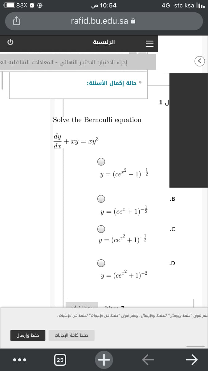183%
10:54 ص
4G stc ksa .
rafid.bu.edu.sa 8
الرئيسية
إجراء الاختبار: الاختبار النهائي - المعادلات التفاضليه الع
حالة إكمال الأسئلة
ال 1
Solve the Bernoulli equation
dy
+ xy = xy
d.x
y = (ce²² – 1)-}
.B
y =
(ce" + 1)-2
.C
(ce² + 1)-
y =
.D
y =
(ce* + 1)-2
=ش ا l  داء
نقر فوق "حفظ وإرسال" ل لحفظ والإرسال. وانقر فوق "حفظ كل الإجابات" لحفظ كل الإجابات .
حفظ وإرسال
حفظ كافة الإجابات
25
II
