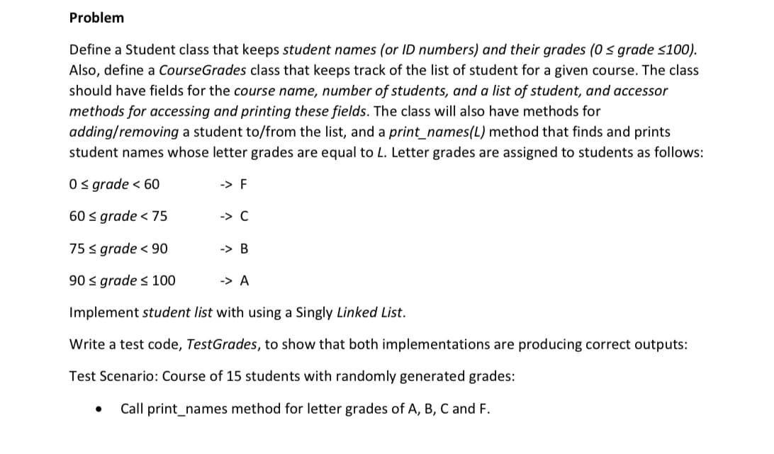 Problem
Define a Student class that keeps student names (or ID numbers) and their grades (0s grade <100).
Also, define a CourseGrades class that keeps track of the list of student for a given course. The class
should have fields for the course name, number of students, and a list of student, and accessor
methods for accessing and printing these fields. The class will also have methods for
adding/removing a student to/from the list, and a print_names(L) method that finds and prints
student names whose letter grades are equal to L. Letter grades are assigned to students as follows:
0s grade < 60
-> F
60 s grade < 75
-> C
75 < grade < 90
-> B
90 s grade s 100
-> A
Implement student list with using a Singly Linked List.
Write a test code, TestGrades, to show that both implementations are producing correct outputs:
Test Scenario: Course of 15 students with randomly generated grades:
Call print_names method for letter grades of A, B, C and F.
