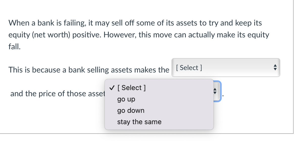 When a bank is failing, it may sell off some of its assets to try and keep its
equity (net worth) positive. However, this move can actually make its equity
fall.
This is because a bank selling assets makes the [Select]
and the price of those asset
✓ [Select]
go up
go down
stay the same