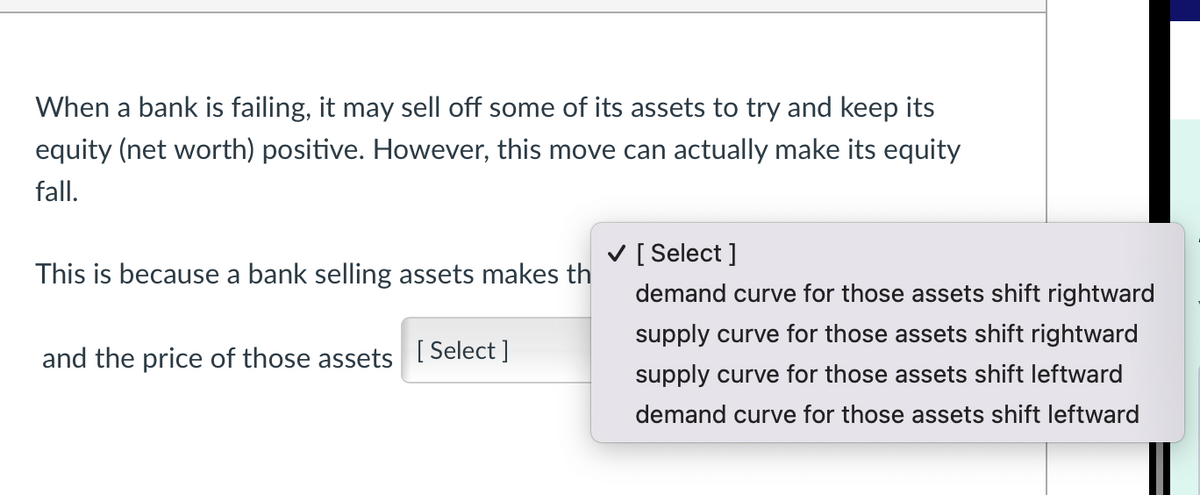 When a bank is failing, it may sell off some of its assets to try and keep its
equity (net worth) positive. However, this move can actually make its equity
fall.
This is because a bank selling assets makes th
and the price of those assets [Select]
✓ [Select]
demand curve for those assets shift rightward
supply curve for those assets shift rightward
supply curve for those assets shift leftward
demand curve for those assets shift leftward
