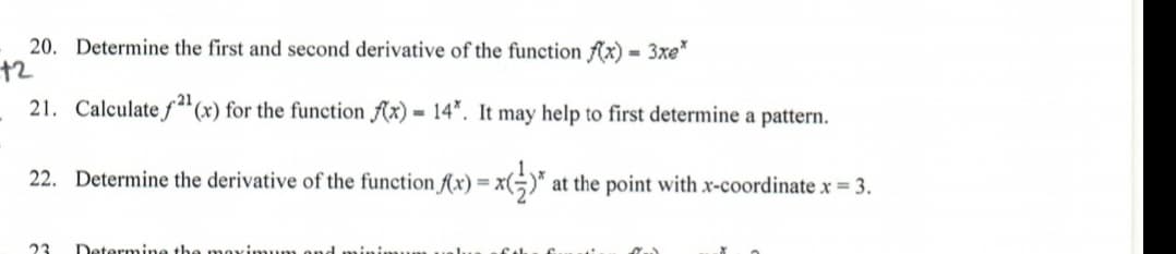 20. Determine the first and second derivative of the function fAx) = 3xe"
+2
21. Calculate f"(x) for the function Ax) = 14*. It may help to first determine a pattern.
22. Determine the derivative of the function f(x) = x(÷)* at the point with x-coordinate x 3.
23
Determine the me

