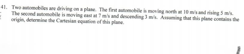 41. Two automobiles are driving on a plane. The first automobile is moving north at 10 m/s and rising 5 m/s.
The second automobile is moving east at 7 m/s and descending 3 m/s. Assuming that this plane contains the
origin, determine the Cartesian equation of this plane.
