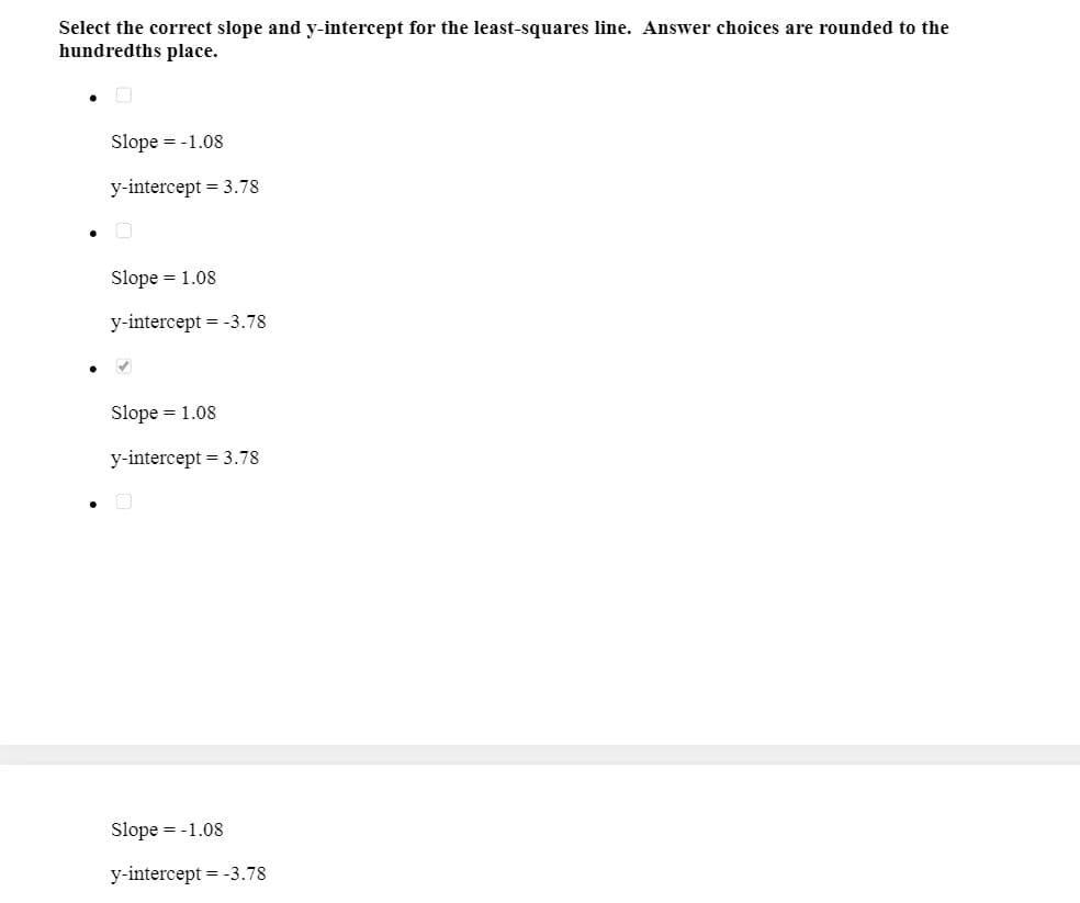 Select the correct slope and y-intercept for the least-squares line. Answer choices are rounded to the
hundredths place.
Slope = -1.08
y-intercept = 3.78
• O
Slope = 1.08
y-intercept = -3.78
Slope = 1.08
y-intercept = 3.78
Slope = -1.08
y-intercept = -3.78
