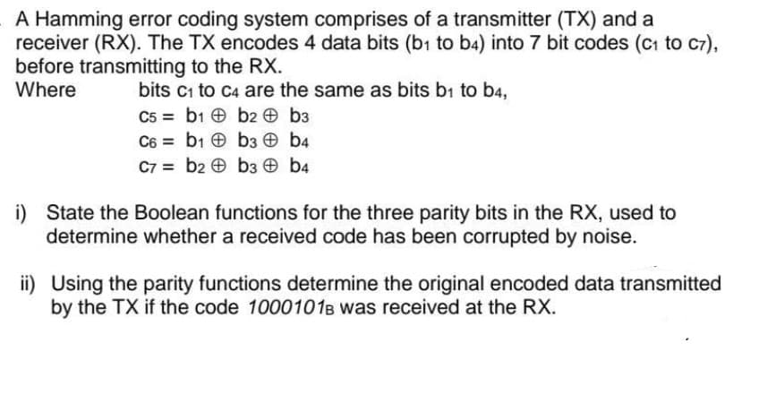 A Hamming error coding system comprises of a transmitter (TX) and a
receiver (RX). The TX encodes 4 data bits (bı to b4) into 7 bit codes (cı to c7),
before transmitting to the RX.
Where
bits c1 to C4 are the same as bits b1 to b4,
C5 = b1 e b2 O b3
C6 = b1 b3 b4
C7 = b2 e b3 O b4
i) State the Boolean functions for the three parity bits in the RX, used to
determine whether a received code has been corrupted by noise.
ii) Using the parity functions determine the original encoded data transmitted
by the TX if the code 1000101B was received at the RX.
