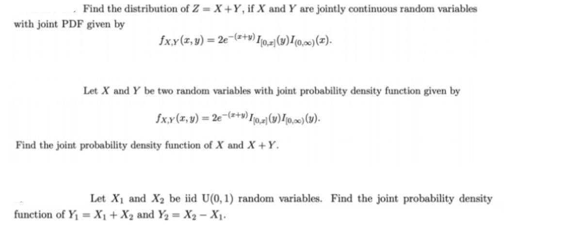 Find the distribution of Z = X +Y, if X and Y are jointly continuous random variables
with joint PDF given by
fx.x(x,y) = 2e¬(s+v) I0.=|(14)[(0,20) (x).
Let X and Y be two random variables with joint probability density function given by
fxx(z,y) = 2e¬(=+v) 10,1(4)I[0,»)(1).
Find the joint probability density function of X and X +Y.
Let X1 and X2 be iid U(0,1) random variables. Find the joint probability density
function of Y1 = X1 + X2 and Y2 = X2 – X1.
%3D
