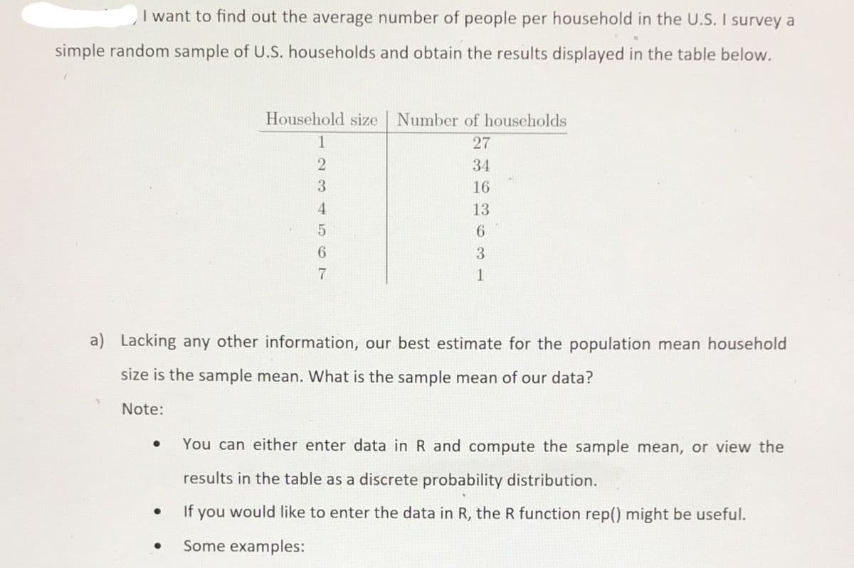 I want to find out the average number of people per household in the U.S. I survey a
simple random sample of U.S. households and obtain the results displayed in the table below.
TT
Household size
Number of households
1
27
34
3.
16
4.
13
6.
6.
7
1
a) Lacking any other information, our best estimate for the population mean household
size is the sample mean. What is the sample mean of our data?
Note:
You can either enter data in R and compute the sample mean, or view the
results in the table as a discrete probability distribution.
If you would like to enter the data in R, the R function rep() might be useful.
Some examples:

