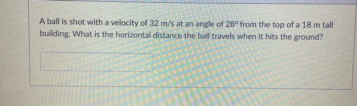A ball is shot with a velocity of 32 m/s at an angle of 28° from the top of a 18 m tall
building. What is the horizontal distance the ball travels when it hits the ground?
