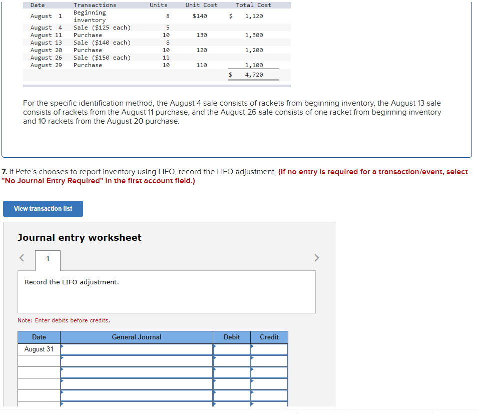 Date
Transactions
Units
Unit Cost
Total Cost
Beginning
inventory
Sale ($125 each)
August 1
8.
$140
1,120
August 4
August 11
August 13
August 20
August 26
August 29
Purchase
10
130
1,300
Sale ($140 each)
Purchase
1, 200
10
120
Sale ($150 each)
11
Purchase
10
110
1,100
$4
4,720
For the specific identification method, the August 4 sale consists of rackets from beginning inventory, the August 13 sale
consists of rackets from the August 11 purchase, and the August 26 sale consists of one racket from beginning inventory
and 10 rackets from the August 20 purchase.
7. If Pete's chooses to report inventory using LIFO, record the LIFO adjustment. (If no entry is required for a transaction/event, select
"No Journal Entry Required" in the first account field.)
View transaction list
Journal entry worksheet
Record the LIFO adjustment.
Note: Enter debits before credits.
Date
General Journal
Debit
Credit
August 31
