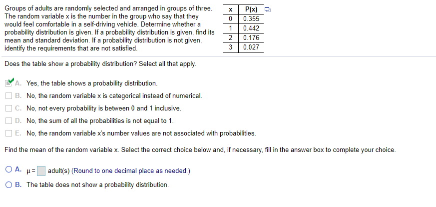 P(x) O
0.355
Groups of adults are randomly selected and arranged in groups of three.
The random variable x is the number in the group who say that they
would feel comfortable in a self-driving vehicle. Determine whether a
probability distribution is given. If a probability distribution is given, find its
mean and standard deviation. If a probability distribution is not given,
identify the requirements that are not satisfied.
1
0.442
0.176
0.027
Does the table show a probability distribution? Select all that apply.
A. Yes, the table shows a probability distribution.
B. No, the random variable x is categorical instead of numerical.
C. No, not every probability is between 0 and 1 inclusive.
D. No, the sum of all the probabilities is not equal to 1.
| E. No, the random variable x's number values are not associated with probabilities.
Find the mean of the random variable x. Select the correct choice below and, if necessary, fill in the answer box to complete your choice.
O A. µ=
adult(s) (Round to one decimal place as needed.)
O B. The table does not show a probability distribution.
