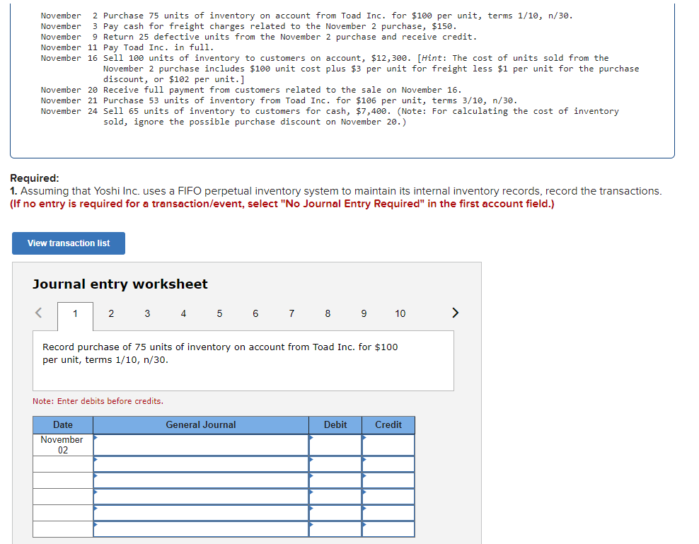 November
November
2 Purchase 75 units of inventory on account from Toad Inc. for $100 per unit, terms 1/10, n/30.
3 Pay cash for freight charges related to the November 2 purchase, $150.
9 Return 25 defective units from the November 2 purchase and receive credit.
November
November 11 Pay Toad Inc. in full.
November 16 Sell 100 units of inventory to customers on account, $12,300. [Hint: The cost of units sold from the
November 2 purchase includes $100 unit cost plus $3 per unit for freight less $1 per unit for the purchase
discount, or $102 per unit.]
November 20 Receive full payment from customers related to the sale on November 16.
November 21 Purchase 53 units of inventory from Toad Inc. for $106 per unit, terms 3/10, n/30.
November 24 Sell 65 units of inventory to customers for cash, $7,400. (Note: For calculating the cost of inventory
sold, ignore the possible purchase discount on November 20.)
Required:
1. Assuming that Yoshi Inc. uses a FIFO perpetual inventory system to maintain its internal inventory records, record the transactions.
(If no entry is required for a transaction/event, select "No Journal Entry Required" in the first account field.)
View transaction list
Journal entry worksheet
1
2
3 4 5
6
7
8
9
10
>
Record purchase of 75 units of inventory on account from Toad Inc. for $100
per unit, terms 1/10, n/30.
Note: Enter debits before credits.
Date
General Journal
Debit
Credit
November
02
