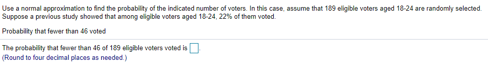 Use a normal approximation to find the probability of the indicated number of voters. In this case, assume that 189 eligible voters aged 18-24 are randomly selected.
Suppose a previous study showed that among eligible voters aged 18-24, 22% of them voted.
Probability that fewer than 46 voted
The probability that fewer than 46 of 189 eligible voters voted is
(Round to four decimal places as needed.)
