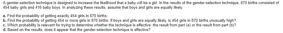 A gender-selection technique is designed to increase the likelihood that a baby will be a girl. In the results of the gender-selection technique, 870 births consisted of
454 baby girls and 416 baby boys. In analyzing these results, assume that boys and girls are equally likely.
a. Find the probability of getting exactly 454 girls in 870 births.
b. Find the probability of getting 454 or more girls in 870 births. If boys and girls are equally likely, is 454 girls in 870 births unusually high?
c. Which probability is relevant for trying to determine whether the technique is effective: the result from part (a) or the result from part (b)?
d. Based on the results, does it appear that the gender-selection technique is effective?

