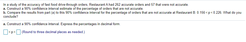 In a study of the accuracy of fast food drive-through orders, Restaurant A had 262 accurate orders and 57 that were not accurate.
a. Construct a 90% confidence interval estimate of the percentage of orders that are not accurate.
b. Compare the results from part (a) to this 90% confidence interval for the percentage of orders that are not accurate at Restaurant B: 0.156 < p < 0.226. What do you
conclude?
a. Construct a 90% confidence interval. Express the percentages in decimal form.
<p<(Round to three decimal places as needed.)
