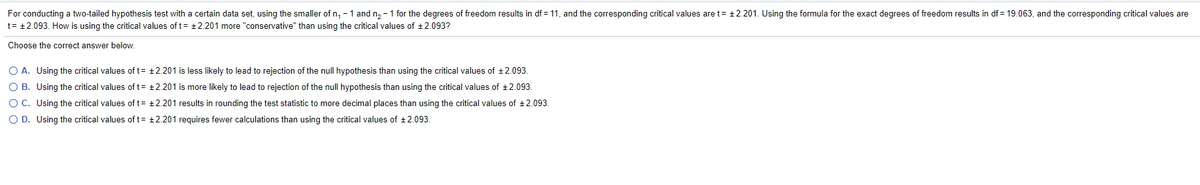 For conducting a two-tailed hypothesis test with a certain data set, using the smaller of n, - 1 and n, -1 for the degrees of freedom results in df =11, and the corresponding critical values are t= +2.201. Using the formula for the exact degrees of freedom results in df = 19.063, and the corresponding critical values are
t= +2.093. How is using the critical values of t= +2.201 more "conservative" than using the critical values of +2.093?
Choose the correct answer below.
O A. Using the critical values of t= +2.201 is less likely to lead to rejection of the null hypothesis than using the critical values of +2.093.
O B. Using the critical values of t= +2.201 is more likely to lead to rejection of the null hypothesis than using the critical values of +2.093.
O C. Using the critical values of t= +2.201 results in rounding the test statistic to more decimal places than using the critical values of +2.093.
O D. Using the critical values of t= +2.201 requires fewer calculations than using the critical values of +2.093.
