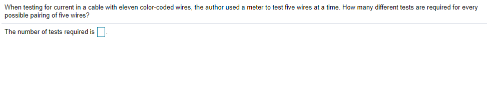When testing for current in a cable with eleven color-coded wires, the author used a meter to test five wires at a time. How many different tests are required for every
possible pairing of five wires?
The number of tests required is
