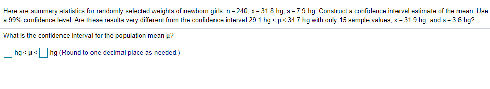 Here are summary statistics for randomly selected weights of newborn girls: n= 240, x= 31.8 hg, s=7.9 hg. Construct a confidence interval estimate of the mean. Use
a 99% confidence level. Are these results very different from the confidence interval 29.1 hg < u< 34.7 hg with only 15 sample values, x= 31.9 hg, and s = 3.6 hg?
What is the confidence interval for the population mean u?
|hg < u<
hg (Round to one decimal place as needed.)
