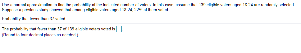 Use a normal approximation to find the probability of the indicated number of voters. In this case, assume that 139 eligible voters aged 18-24 are randomly selected.
Suppose a previous study showed that among eligible voters aged 18-24, 22% of them voted.
Probability that fewer than 37 voted
The probability that fewer than 37 of 139 eligible voters voted is
(Round to four decimal places as needed.)

