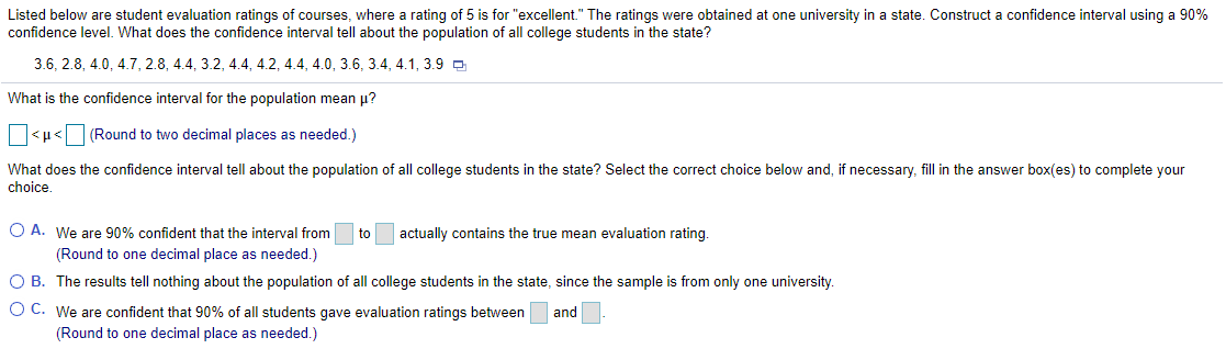 Listed below are student evaluation ratings of courses, where a rating of 5 is for "excellent." The ratings were obtained at one university in a state. Construct a confidence interval using a 90%
confidence level. What does the confidence interval tell about the population of all college students in the state?
3.6, 2.8, 4.0, 4.7, 2.8, 4.4, 3.2, 4.4, 4.2, 4.4, 4.0, 3.6, 3.4, 4.1, 3.9 D
What is the confidence interval for the population mean u?
O<µ<O (Round to two decimal places as needed.)
What does the confidence interval tell about the population of all college students in the state? Select the correct choice below and, if necessary, fill in the answer box(es) to complete your
choice.
O A. We are 90% confident that the interval from
to
actually contains the true mean evaluation rating.
(Round to one decimal place as needed.)
O B. The results tell nothing about the population of all college students in the state, since the sample is from only one university.
O C. We are confident that 90% of all students gave evaluation ratings between
and
(Round to one decimal place as needed.)
