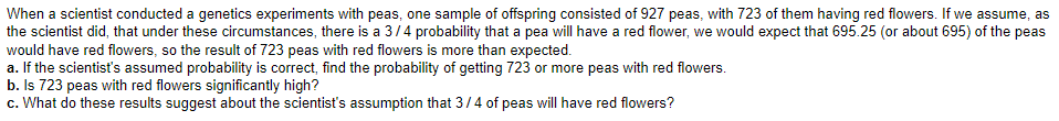 When a scientist conducted a genetics experiments with peas, one sample of offspring consisted of 927 peas, with 723 of them having red flowers. If we assume, as
the scientist did, that under these circumstances, there is a 3/4 probability that a pea will have a red flower, we would expect that 695.25 (or about 695) of the peas
would have red flowers, so the result of 723 peas with red flowers is more than expected.
a. If the scientist's assumed probability is correct, find the probability of getting 723 or more peas with red flowers.
b. Is 723 peas with red flowers significantly high?
c. What do these results suggest about the scientist's assumption that 3/4 of peas will have red flowers?

