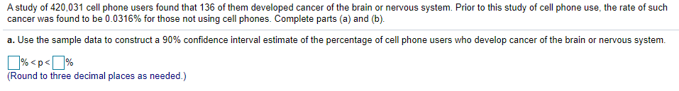 A study of 420,031 cell phone users found that 136 of them developed cancer of the brain or nervous system. Prior to this study of cell phone use, the rate of such
cancer was found to be 0.0316% for those not using cell phones. Complete parts (a) and (b).
a. Use the sample data to construct a 90% confidence interval estimate of the percentage of cell phone users who develop cancer of the brain or nervous system.
% <p<]%
(Round to three decimal places as needed.)
