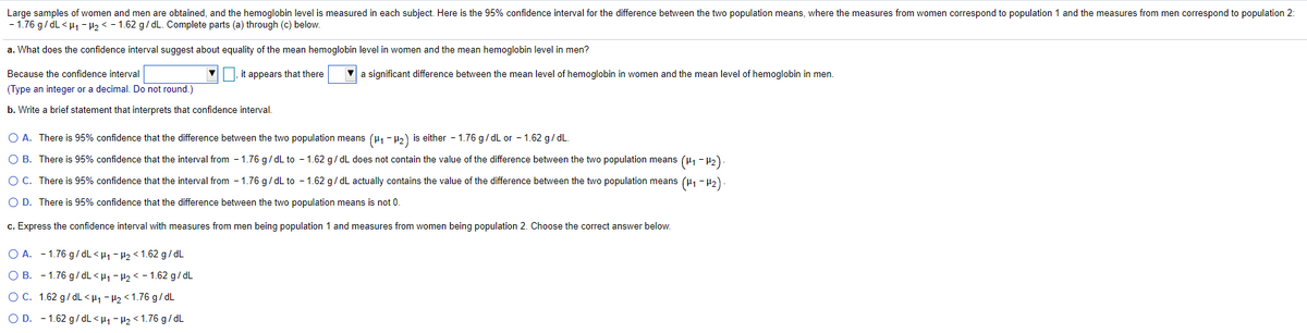Large samples of women and men are obtained, and the hemoglobin level is measured in each subject. Here is the 95% confidence interval for the difference between the two population means, where the measures from women correspond to population 1 and the measures from men correspond to population 2:
- 1.76 g/ dL < H1 - H2 < - 1.62 g/dL. Complete parts (a) through (c) below.
a. What does the confidence interval suggest about equality of the mean hemoglobin level in women and the mean hemoglobin level in men?
Because the confidence interval
|, it appears that there
a significant difference between the mean level of hemoglobin in women and the mean level of hemoglobin in men.
(Type an integer or a decimal. Do not round.)
b. Write a brief statement that interprets that confidence interval.
O A. There is 95% confidence that the difference between the two population means (µ - H2) is either - 1.76 g/ dL or - 1.62 g/ dL.
O B. There is 95% confidence that the interval from - 1.76 g/ dL to - 1.62 g/dL does not contain the value of the difference between the two population means (H1 - 42)
OC. There is 95% confidence that the interval from - 1.76 g/ dL to - 1.62 g/ dL actually contains the value of the difference between the two population means (H1 -42)
O D. There is 95% confidence that the difference between the two population means is not 0
c. Express the confidence interval with measures from men being population 1 and measures from women being population 2. Choose the correct answer below.
O A. - 1.76 g/dL < H1 - H2 < 1.62 g/dL
O B. - 1.76 g/ dL < H1 - H2 < - 1.62 g/ dL
OC. 1.62 g/ dL <Hi - P2 < 1.76 g/dL
O D. - 1.62 g/dL<H1 - H2< 1.76 g/ dL
