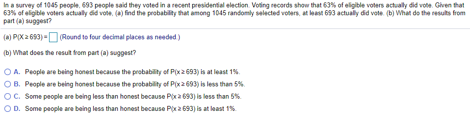 In a survey of 1045 people, 693 people said they voted in a recent presidential election. Voting records show that 63% of eligible voters actually did vote. Given that
63% of eligible voters actually did vote, (a) find the probability that among 1045 randomly selected voters, at least 693 actually did vote. (b) What do the results from
part (a) suggest?
(a) P(X 2 693) = (Round to four decimal places as needed.)
(b) What does the result from part (a) suggest?
O A. People are being honest because the probability of P(x2 693) is at least 1%.
O B. People are being honest because the probability of P(x 2 693) is less than 5%.
OC. Some people are being less than honest because P(x 2 693) is less than 5%.
O D. Some people are being less than honest because P(x2 693) is at least 1%.
