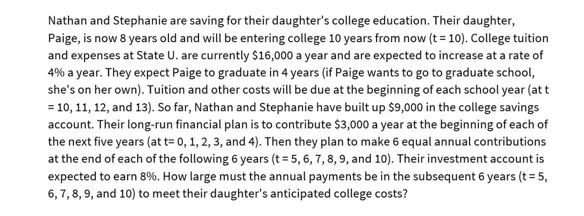Nathan and Stephanie are saving for their daughter's college education. Their daughter,
Paige, is now 8 years old and will be entering college 10 years from now (t = 10). College tuition
expenses at State U. are currently $16,000 a year and are expected to increase at a rate of
4% a year. They expect Paige to graduate in 4 years (if Paige wants to go to graduate school,
she's on her own). Tuition and other costs will be due at the beginning of each school year (at t
= 10, 11, 12, and 13). So far, Nathan and Stephanie have built up $9,000 in the college savings
account. Their long-run financial plan is to contribute $3,000 a year at the beginning of each of
the next five years (at t= 0, 1, 2, 3, and 4). Then they plan to make 6 equal annual contributions
at the end of each of the following 6 years (t = 5, 6, 7, 8, 9, and 10). Their investment account is
expected to earn 8%. How large must the annual payments be in the subsequent 6 years (t= 5,
6, 7, 8, 9, and 10) to meet their daughter's anticipated college costs?
and
