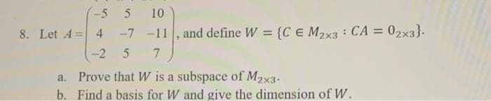 -5
5
10
8. Let A= 4
-7 -11 02x3}.
, and define W = {C € M2x3 CA =
%3D
-2
7
Prove that W is a subspace of M2x3.
a.
b. Find a basis for W and give the dimension of W.
