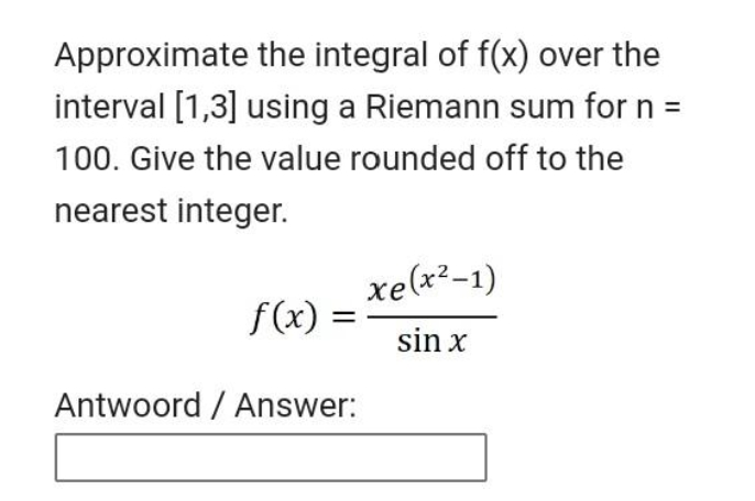 Approximate the integral of f(x) over the
interval [1,3] using a Riemann sum for n =
100. Give the value rounded off to the
nearest integer.
xe(x²-1)
f(x)
sin x
Antwoord / Answer:
