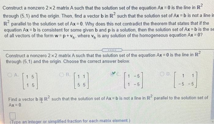 Construct a nonzero 2x2 matrix A such that the solution set of the equation Ax = 0 is the line in R-
through (5,1) and the origin. Then, find a vector b in R such that the solution set of Ax = b is not a line ir
R parallel to the solution set of Ax= 0. Why does this not contradict the theorem that states that if the
equation Ax = b is consistent for some given b and p is a solution, then the solution set of Ax = b is the se
of all vectors of the form w= p+v, where v, is any solution of the homogeneous equation Ax = 0?
Construct a nonzero 2x2 matrix A such that the solution set of the equation Ax = 0 is the line in R
through (5,1) and the origin. Choose the correct answer below.
O A.
OB.
1 -5
O D.
15
15
5 5
1 -5
-5 - 5
Find a vector b in R such that the solution set of Ax = b is not a line in Rf parallel to the solution set of
Ax = 0.
(Type an integer or simplified fraction for each matrix element.)
