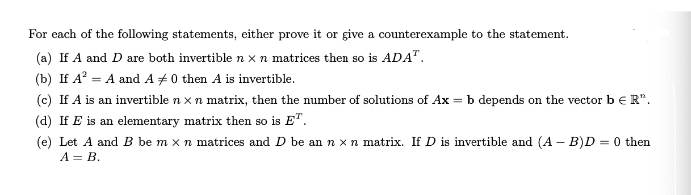 For each of the following statements, either prove it or give a counterexample to the statement.
(a) If A and D are both invertible n x n matrices then so is ADA".
(b) If A? = A and A # 0 then A is invertible.
(c) If A is an invertible n x n matrix, then the number of solutions of Ax = b depends on the vector b € R".
(d) If E is an elementary matrix then so is E".
(e) Let A and B be m x n matrices and D be an n x n matrix. If D is invertible and (A – B)D = 0 then
A = B.
