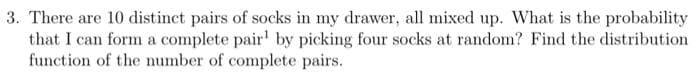 3. There are 10 distinct pairs of socks in my drawer, all mixed up. What is the probability
that I can form a complete pair' by picking four socks at random? Find the distribution
function of the number of complete pairs.
