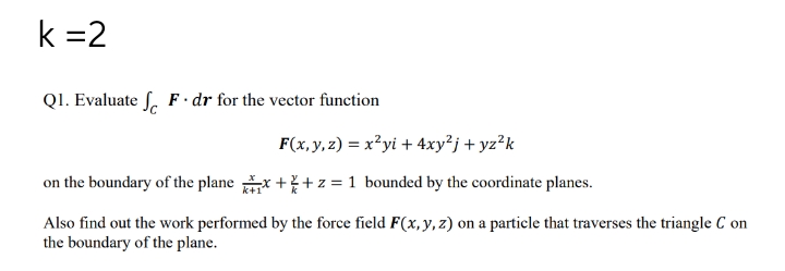k =2
QI. Evaluate S. F · dr for the vector function
F(x, y, z) = x?yi + 4xy²j + yz°k
on the boundary of the plane x ++ z = 1 bounded by the coordinate planes.
Also find out the work performed by the force field F(x, y, z) on a particle that traverses the triangle C on
the boundary of the plane.
