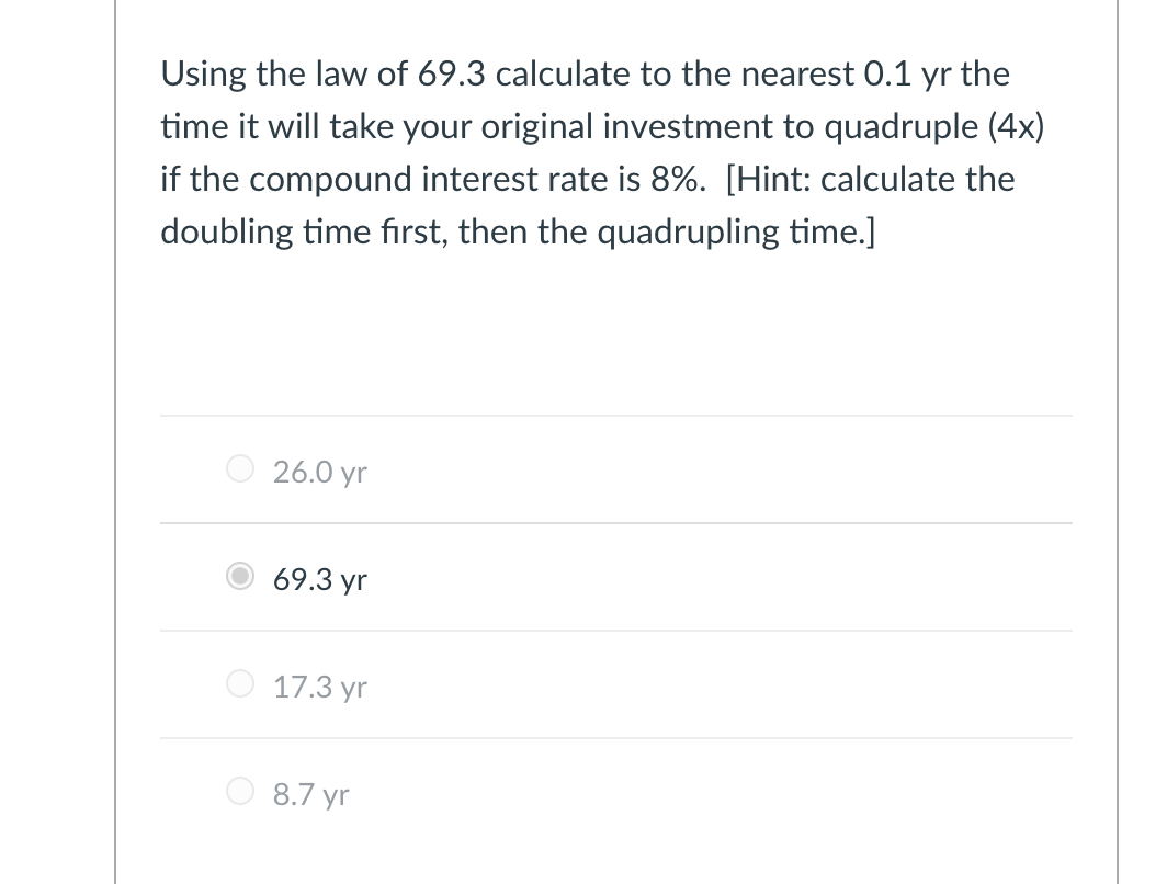 Using the law of 69.3 calculate to the nearest 0.1 yr the
time it will take your original investment to quadruple (4x)
if the compound interest rate is 8%. [Hint: calculate the
doubling time first, then the quadrupling time.]
26.0 yr
69.3 yr
17.3 yr
8.7 yr
