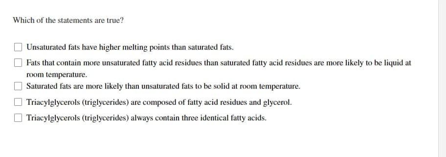 Which of the statements are true?
Unsaturated fats have higher melting points than saturated fats.
Fats that contain more unsaturated fatty acid residues than saturated fatty acid residues are more likely to be liquid at
room temperature.
Saturated fats are more likely than unsaturated fats to be solid at room temperature.
Triacylglycerols (triglycerides) are composed of fatty acid residues and glycerol.
Triacylglycerols (triglycerides) always contain three identical fatty acids.