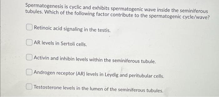 Spermatogenesis is cyclic and exhibits spermatogenic wave inside the seminiferous
tubules. Which of the following factor contribute to the spermatogenic cycle/wave?
Retinoic acid signaling in the testis.
AR levels in Sertoli cells.
Activin and inhibin levels within the seminiferous tubule.
Androgen receptor (AR) levels in Leydig and peritubular cells.
Testosterone levels in the lumen of the seminiferous tubules.
