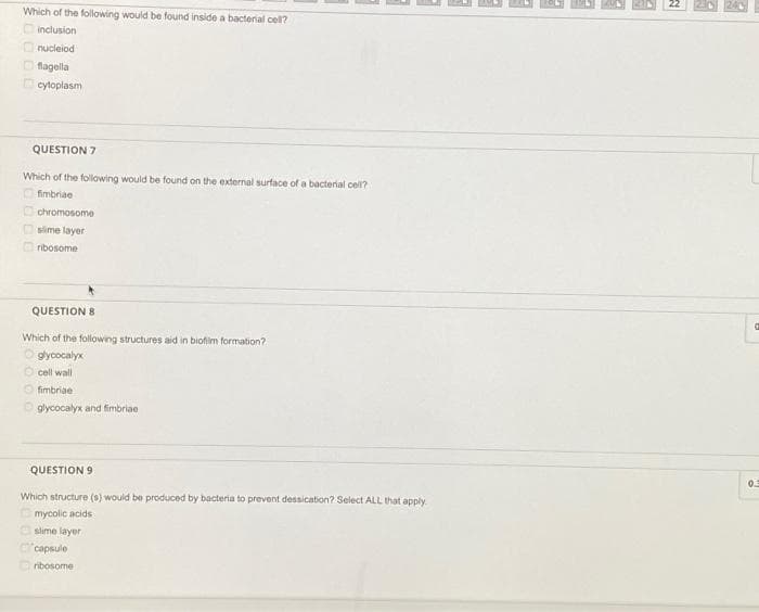 Which of the following would be found inside a bacterial cel?
inclusion
Onucleiod
Ofagela
cytoplasm
QUESTION 7
Which of the following would be found on the external surface of a bacterial cell?
fimbriae
chromosome
slime layer
Oribosome
QUESTION 8
Which of the following structures aid in biofim formation?
gycocalyx
cell wall
O fimbriae
Oglycocalyx and fimbriae
QUESTION 9
Which structure (s) would be produced by bacteria to prevent dessication? Select ALL that apply
mycolic acids
Oslime layer
"capsule
ribosome

