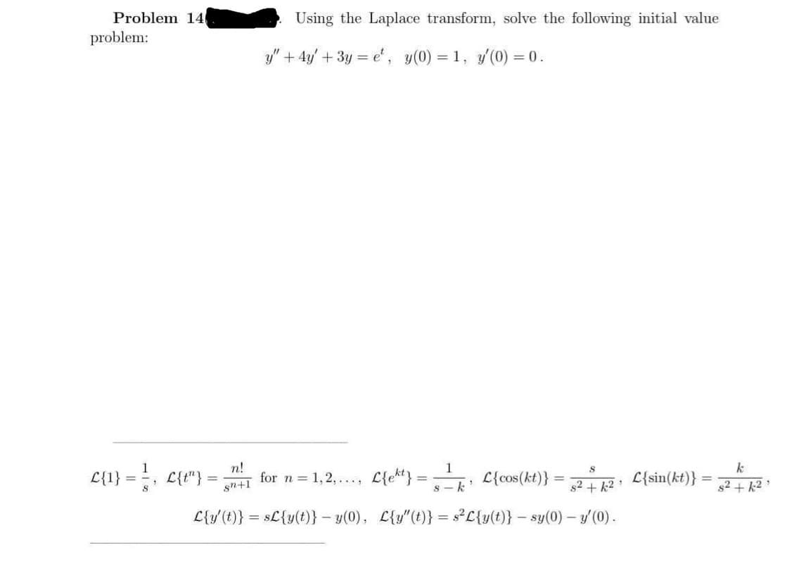 Problem 14
Using the Laplace transform, solve the following initial value
problem:
y" + 4y' + 3y = e', y(0)
= 1, y (0) = 0.
n!
1
k
L{1} =, L{t"}
for n = 1,2,..., L{ek} = L{cos(kt)}
L{sin(kt)}
%3D
%3D
%3D
s2 + k2
s2 + 12
sn+1
L{y'(t)} = sL{y(t)} – y(0), L{y"(t)} = sL{y(t)} – sy(0) - / (0).
