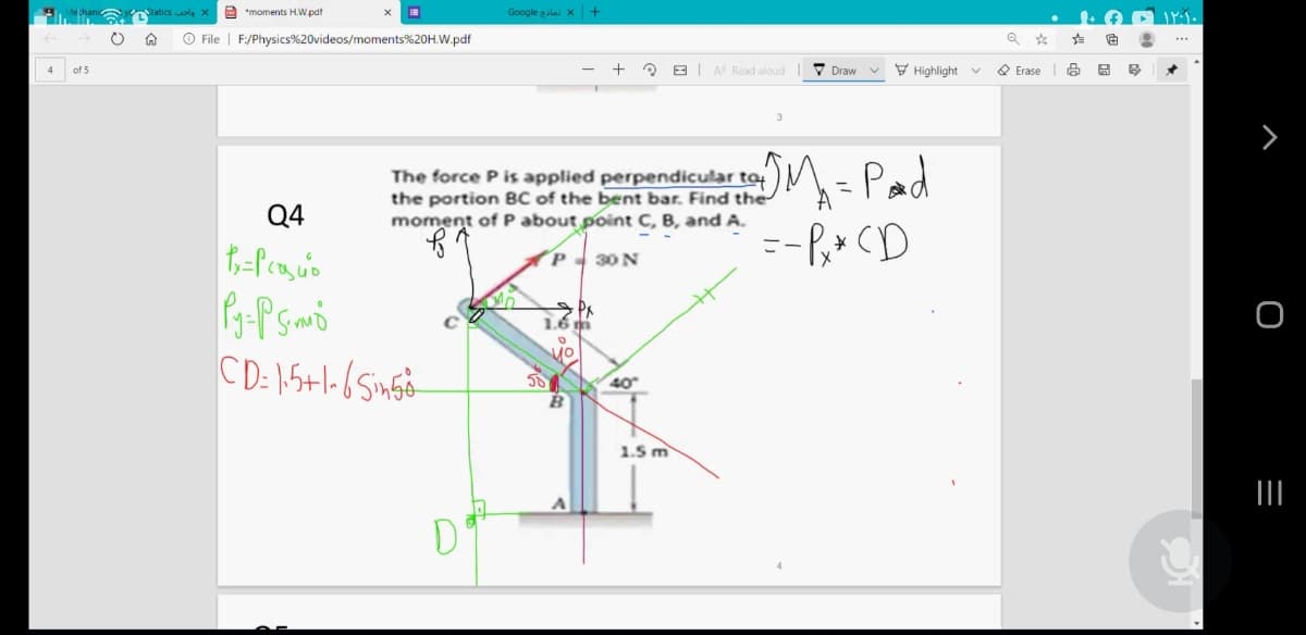 Staticsols X
2 *moments H.W.pdf
Google zilai x +
O File | F:/Physics%20videos/moments%20H.W.pdf
E A Road aloud
V Draw
V Highlight v
O Erase
3
The force P is applied perpendicular ty
the portion BC of the bent bar. Find the
moment of P about point C, B, and A.
M- Pad
--P,* (D
%3D
Q4
P 30 N
CD: 15+1-6Singo-
58
40
1.5 m
II
D
