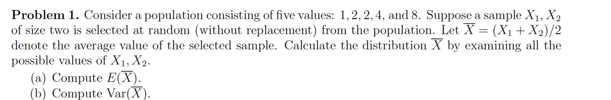 Problem 1. Consider a population consisting of five values: 1, 2, 2, 4, and 8. Suppose a sample X1, X2
of size two is selected at random (without replacement) from the population. Let X = (X1+X2)/2
denote the average value of the selected sample. Calculate the distribution X by examining all the
possible values of X1, X2.
(a) Compute E(X).
(b) Compute Var(X).
