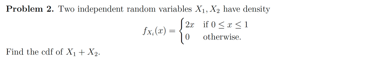 Problem 2. Two independent random variables X1, X2 have density
| 2x if 0 < x <1
fx,(x) =
otherwise.
Find the cdf of X1 + X2.
