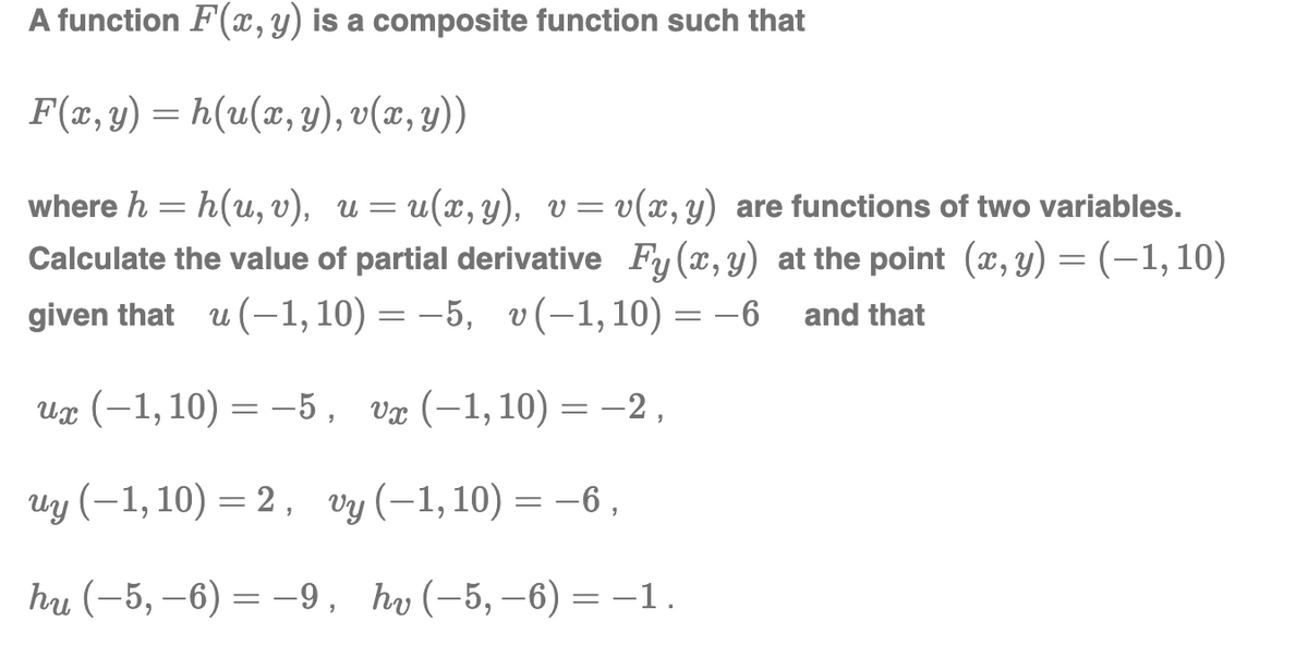 A function F(x, y) is a composite function such that
F(x, y) = h(u(x, y), v(x, y))
where h = h(u, v), u= u(x, y), v=v(x, y) are functions of two variables.
Calculate the value of partial derivative Fy (x, y) at the point (x, y) = (-1, 10)
given that u(-1, 10) = -5, v(-1, 10) = -6
and that
ux (-1, 10) = -5, vx (-1, 10) = -2,
uy (−1, 10) = 2, vy (-1, 10) = -6,
hu (−5, −6) = −9, hv (-5, −6) = −1.