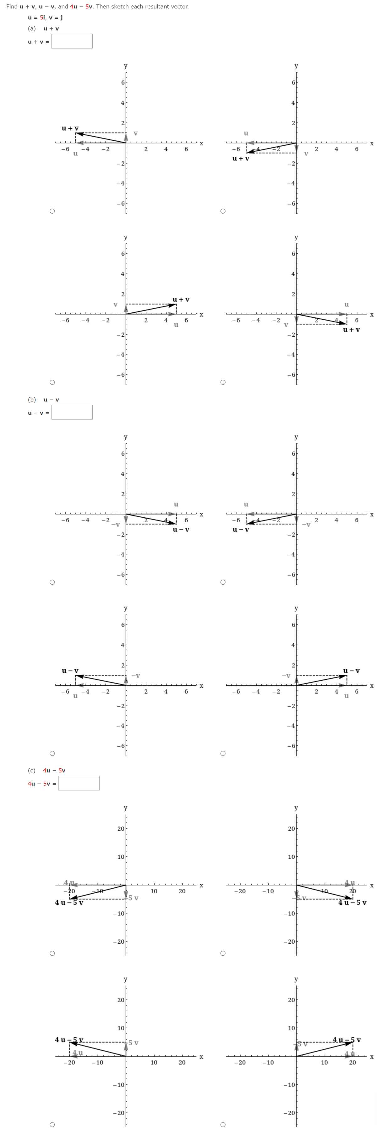 Find u + v, u - v, and 4u – 5v. Then sketch each resultant vector.
u = 5i, v = j
(a)
u + v
u + v =
y
y
6
6
4
4
2
2
u + v
V
-2
2
4
6
-6
6
2
V
4
u + v
-2
-2
-4
-4
-6
- 6
y
y
6
6
4
4
2
2
u + V
V
X
X
-6
-6
-2
V
-4
-2
2
4
6
u
-4
6.
u+ v
-2
-2
-4
-4
(b)
u - v
u - v =
y
y
6
4
4
2
2
u
u
X
-6
-4
-6
-2
-V
6
4
-v
u - v
u - v
-2
-2
-4
-4
-6
- 6
y
y
6.
4
4
2
u - v
u - v
-V
-V
-6
-4
-2
4
6
-6
-4
-2
4
6.
-2
-2
-4
-4
-6
-6
(c)
4u – 5v
4u – 5v =
y
y
20
10
10
- 20
- 20
2b
10
10
20
- 10
10
5 v
4 u -5 v
lu-5v
-10
-10
- 20
- 20
y
y
20
20
10
10
4 u -5y.
5 v
4u-5 v
- 20
- 10
10
- 20
- 10
10
-10
- 10
- 20
- 20
20
20
20
%3D
