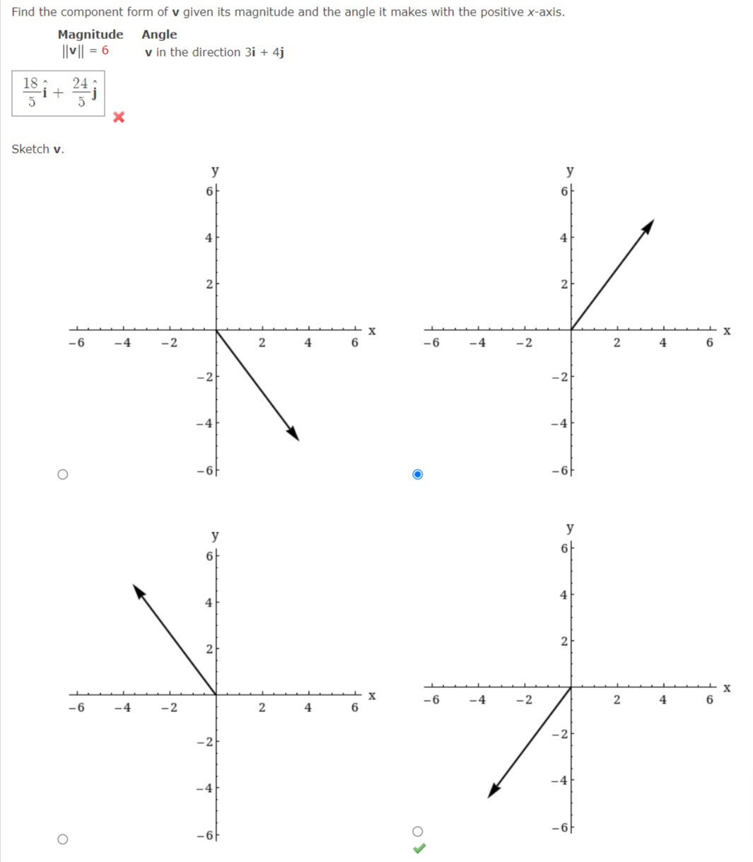 Find the component form of v given its magnitude and the angle it makes with the positive x-axis.
Magnitude Angle
||v|| = 6
v in the direction 3i + 4j
18:
i+
Sketch v.
y
y
4
2
2
X
-6
-2
4
-6
-4
-2
2
4
6
-2
-4
-6F
y
y
6
6
4
4
2
X
6
-6
-4
-2
4
-6
-4
-2
4
-2
-2
-4
-6F
