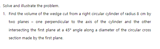 Solve and illustrate the problem.
1. Find the volume of the wedge cut from a right circular cylinder of radius 8 cm by
two planes - one perpendicular to the axis of the cylinder and the other
intersecting the first plane at a 45° angle along a diameter of the circular cross
section made by the first plane.