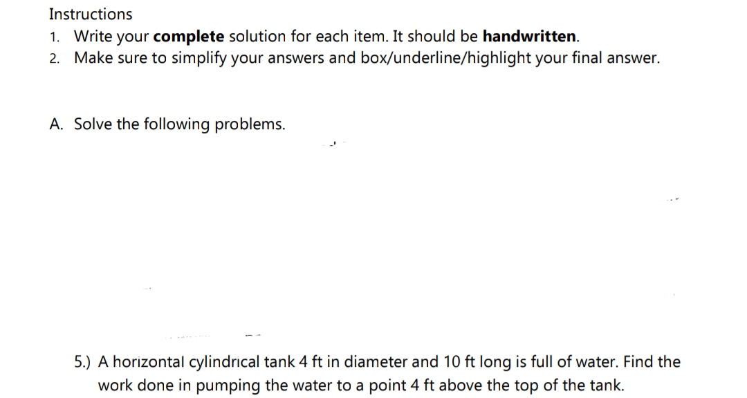 Instructions
1. Write your complete solution for each item. It should be handwritten.
2. Make sure to simplify your answers and box/underline/highlight your final answer.
A. Solve the following problems.
5.) A horizontal cylindrical tank 4 ft in diameter and 10 ft long is full of water. Find the
work done in pumping the water to a point 4 ft above the top of the tank.