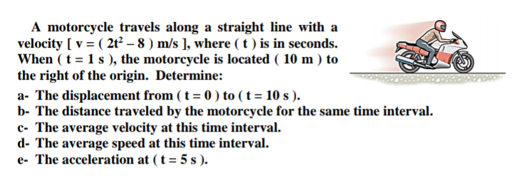 A motorcycle travels along a straight line with a
velocity [ v = ( 2t² – 8 ) m/s ], where ( t ) is in seconds.
When ( t = 1 s ), the motorcycle is located ( 10 m ) to
the right of the origin. Determine:
a- The displacement from ( t = 0 ) to ( t = 10 s ).
b- The distance traveled by the motorcycle for the same time interval.
c- The average velocity at this time interval.
d- The average speed at this time interval.
e- The acceleration at ( t = 5 s ).
